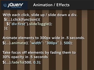Animation / Effects

With each click, slide up / slide down a div.
$(...).click(function(){
  $(“div:first”).slideToggle();
});

Animate elements to 300px wide in .5 seconds.
$(...).animate({ “width”: “300px” }, 500);

Take focus off elements by fading them to
30% opacity in .5 seconds
$(...).fadeTo(500, 0.3);
 