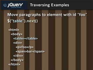 Traversing Examples

Move paragraphs to element with id “foo”
$(“table”) .next()
<html>
 <body>
   <table></table>
   <div>
    <p>foo</p>
    <span>bar</span>
   </div>
 </body>
</html>
 