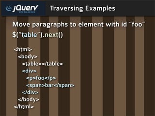 Traversing Examples

Move paragraphs to element with id “foo”
$(“table”) .next()
<html>
 <body>
   <table></table>
   <div>
    <p>foo</p>
    <span>bar</span>
   </div>
 </body>
</html>
 