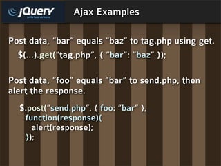 Ajax Examples

Post data, “bar” equals “baz” to tag.php using get.
  $(...).get(“tag.php”, { “bar”: “baz” });

Post data, “foo” equals “bar” to send.php, then
alert the response.
  $.post(“send.php”, { foo: ”bar” },
   function(response){
     alert(response);
   });
 