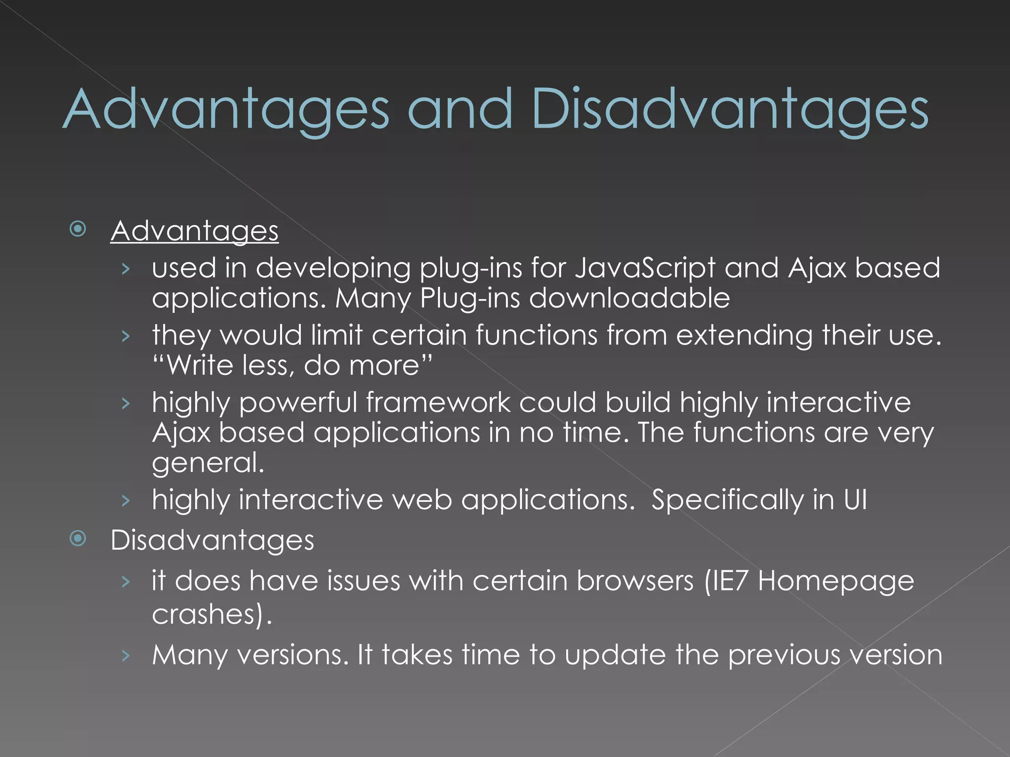 Advantages and Disadvantages Advantages used in developing plug-ins for JavaScript and Ajax based applications. Many Plug-ins downloadable they would limit certain functions from extending their use. “Write less, do more” highly powerful framework could build highly interactive Ajax based applications in no time. The functions are very general. highly interactive web applications. Specifically in UI Disadvantages it does have issues with certain browsers (IE7 Homepage crashes). Many versions. It takes time to update the previous version