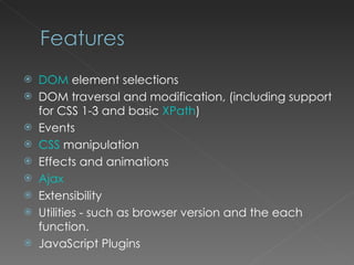 DOM  element selections DOM traversal and modification, (including support for CSS 1-3 and basic  XPath ) Events CSS  manipulation Effects and animations Ajax Extensibility Utilities - such as browser version and the each function. JavaScript Plugins 