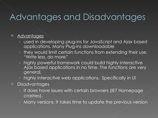 Advantages and Disadvantages Advantages used in developing plug-ins for JavaScript and Ajax based applications. Many Plug-ins downloadable they would limit certain functions from extending their use. “Write less, do more” highly powerful framework could build highly interactive Ajax based applications in no time. The functions are very general.  highly interactive web applications.  Specifically in UI Disadvantages it does have issues with certain browsers (IE7 Homepage crashes). Many versions. It takes time to update the previous version 