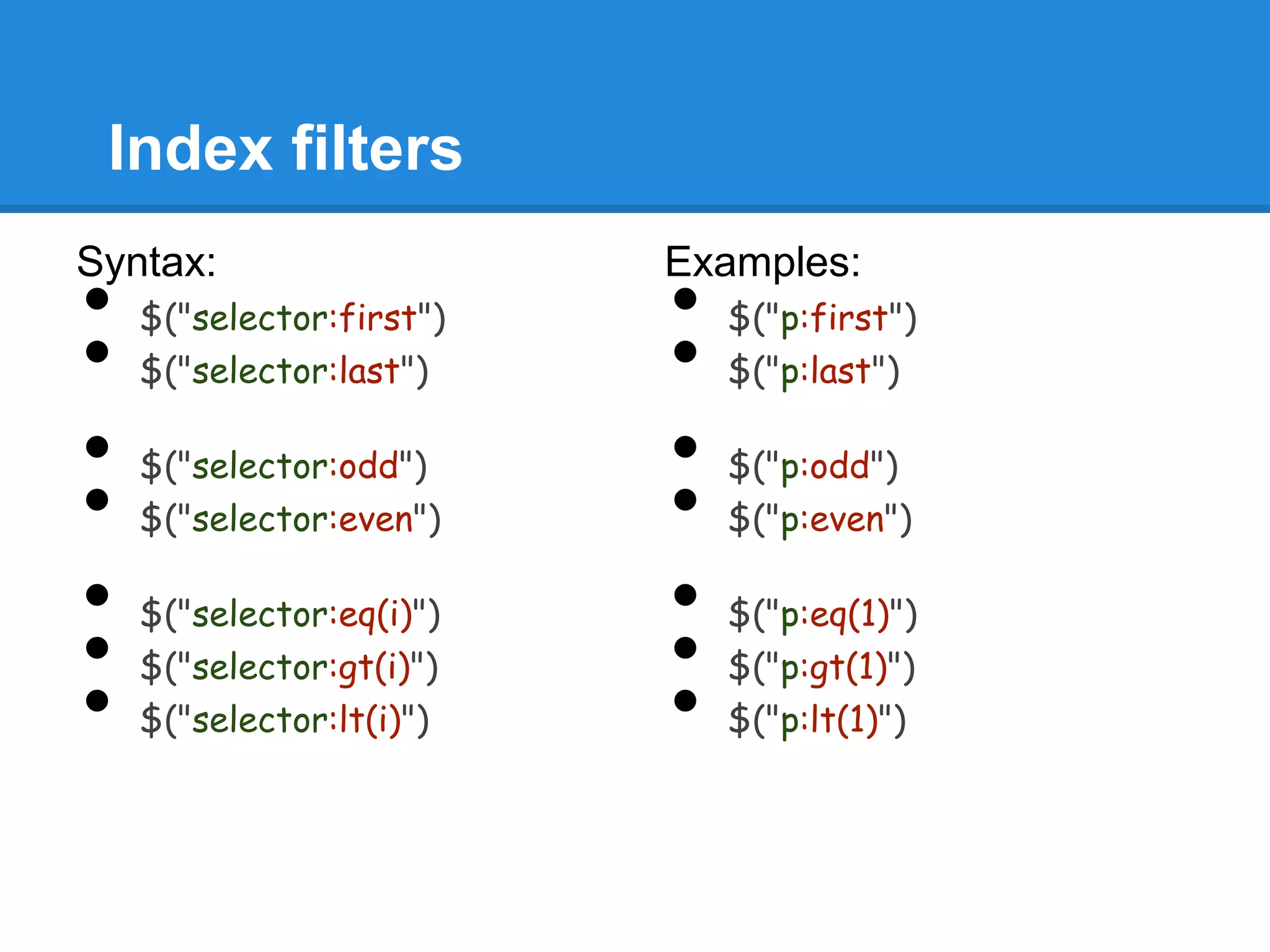 Index filters
Syntax:                   Examples:
•   $("selector:first")   •   $("p:first")
•   $("selector:last")    •   $("p:last")

•   $("selector:odd")     •   $("p:odd")
•   $("selector:even")    •   $("p:even")

•   $("selector:eq(i)")   •   $("p:eq(1)")
•   $("selector:gt(i)")   •   $("p:gt(1)")
•   $("selector:lt(i)")   •   $("p:lt(1)")
 