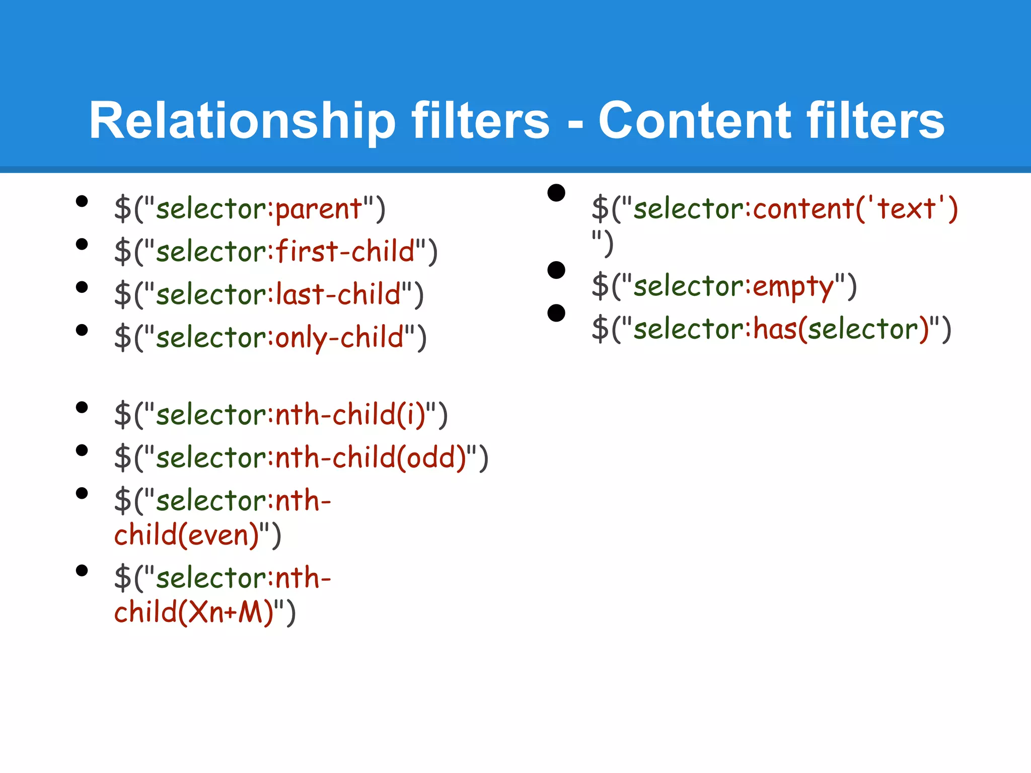 Relationship filters - Content filters
•   $("selector:parent")           •   $("selector:content('text')
                                       ")
•   $("selector:first-child")
•   $("selector:last-child")       •   $("selector:empty")
•   $("selector:only-child")       •   $("selector:has(selector)")

•   $("selector:nth-child(i)")
•   $("selector:nth-child(odd)")
•   $("selector:nth-
    child(even)")
•   $("selector:nth-
    child(Xn+M)")
 