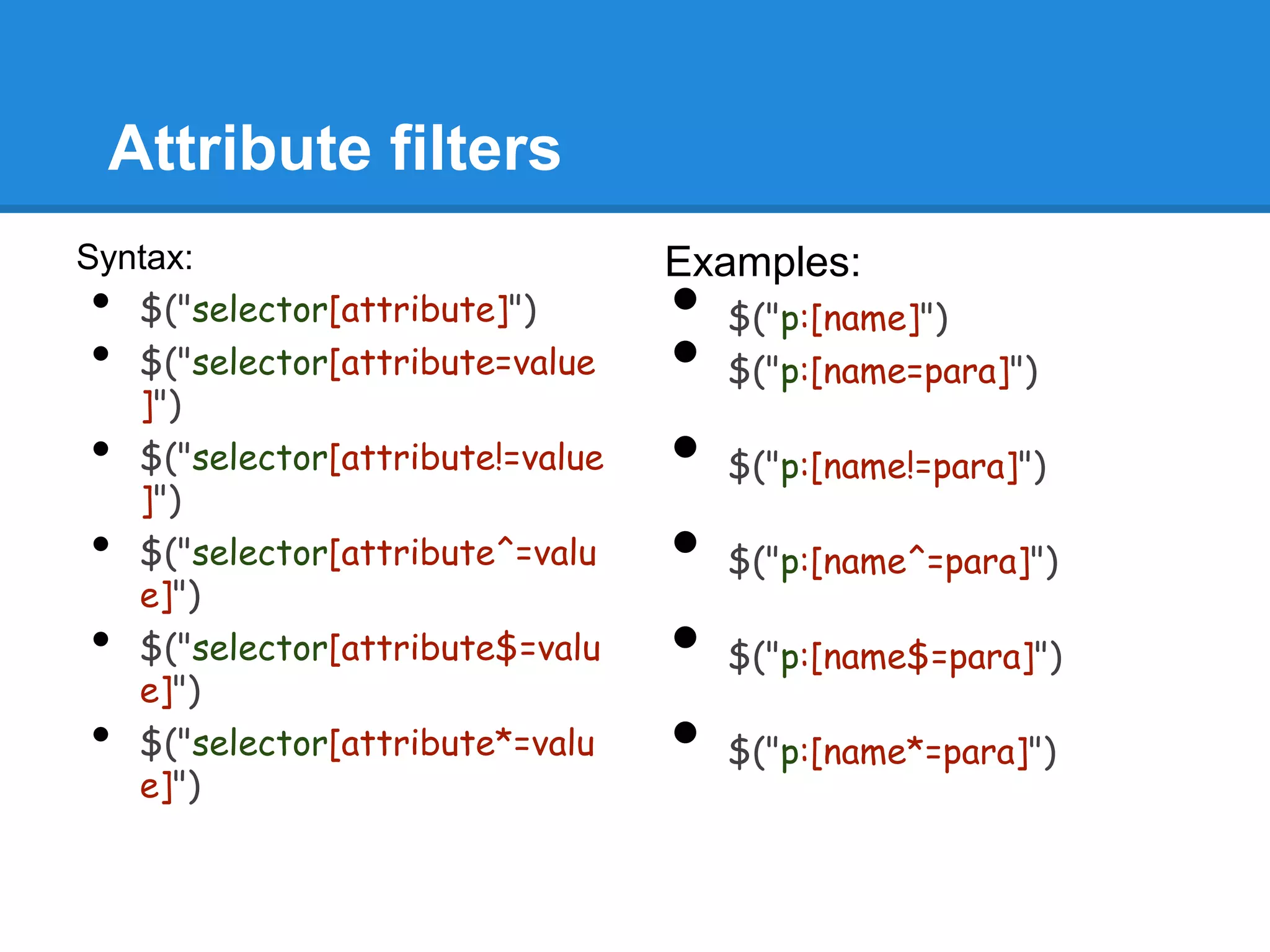 Attribute filters
Syntax:                           Examples:
•  $("selector[attribute]")       •   $("p:[name]")
•  $("selector[attribute=value
   ]")
                                  •   $("p:[name=para]")

•  $("selector[attribute!=value
   ]")
                                  •   $("p:[name!=para]")

•  $("selector[attribute^=valu
   e]")
                                  •   $("p:[name^=para]")

•  $("selector[attribute$=valu
   e]")
                                  •   $("p:[name$=para]")

•  $("selector[attribute*=valu
   e]")
                                  •   $("p:[name*=para]")
 