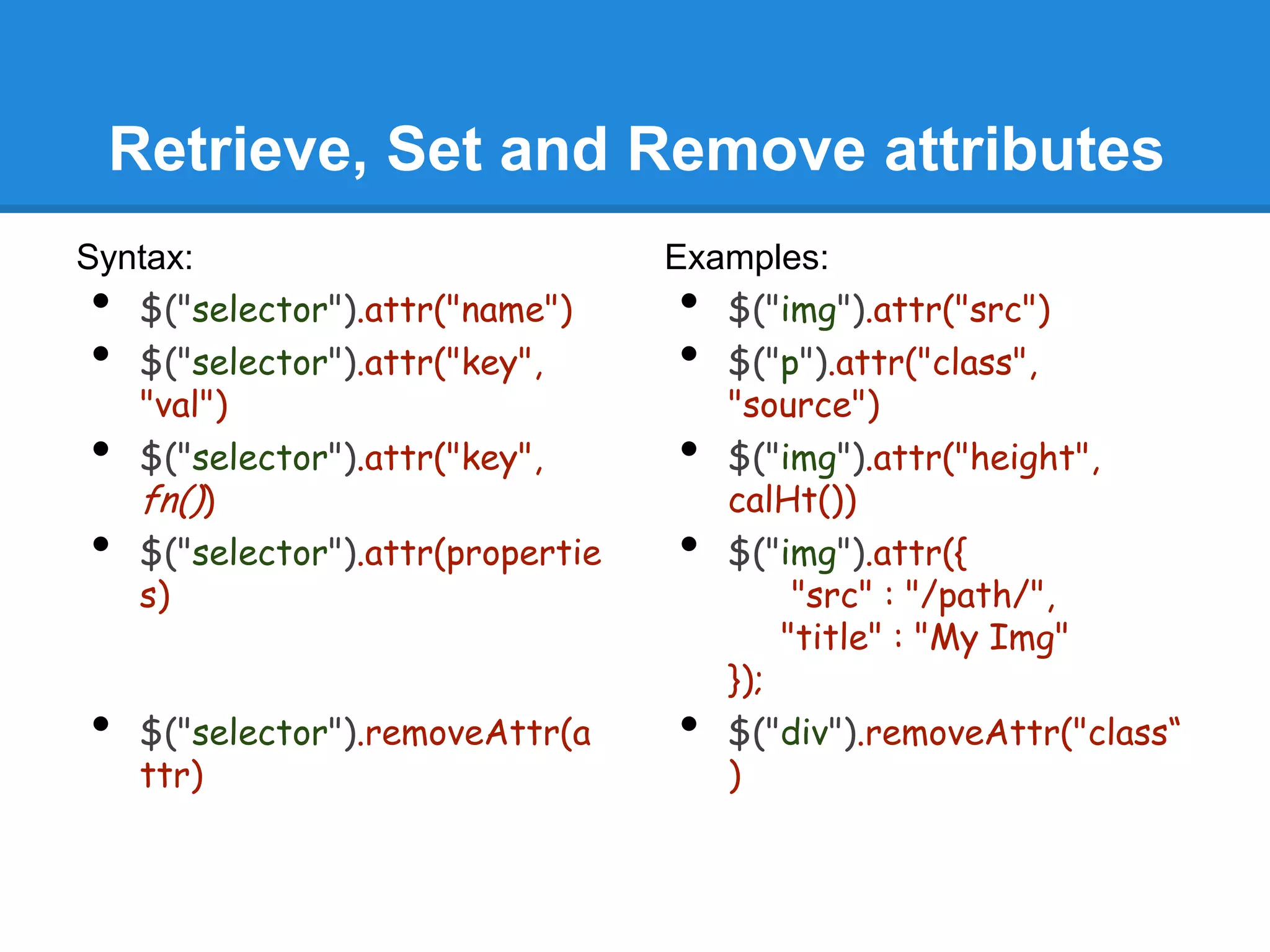 Retrieve, Set and Remove attributes
Syntax:                           Examples:
•  $("selector").attr("name")     •  $("img").attr("src")
•  $("selector").attr("key",      •  $("p").attr("class",
   "val")                            "source")
•  $("selector").attr("key",      •  $("img").attr("height",
   fn())                             calHt())
•  $("selector").attr(propertie   •  $("img").attr({
   s)                                     "src" : "/path/",
                                         "title" : "My Img"
                                     });
•   $("selector").removeAttr(a    •  $("div").removeAttr("class“
    ttr)                             )
 