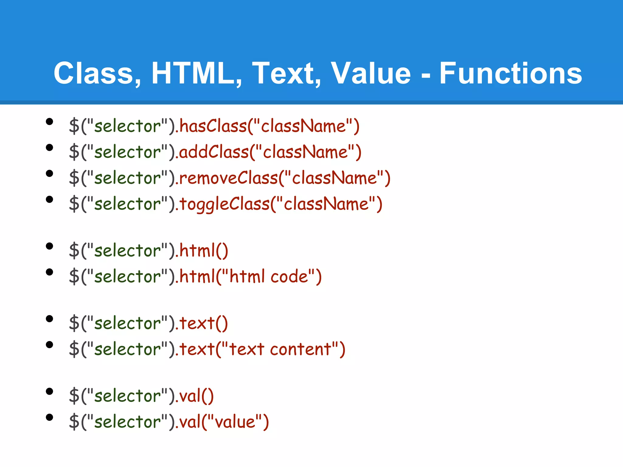 Class, HTML, Text, Value - Functions
•   $("selector").hasClass("className")
•   $("selector").addClass("className")
•   $("selector").removeClass("className")
•   $("selector").toggleClass("className")

•   $("selector").html()
•   $("selector").html("html code")

•   $("selector").text()
•   $("selector").text("text content")

•   $("selector").val()
•   $("selector").val("value")
 