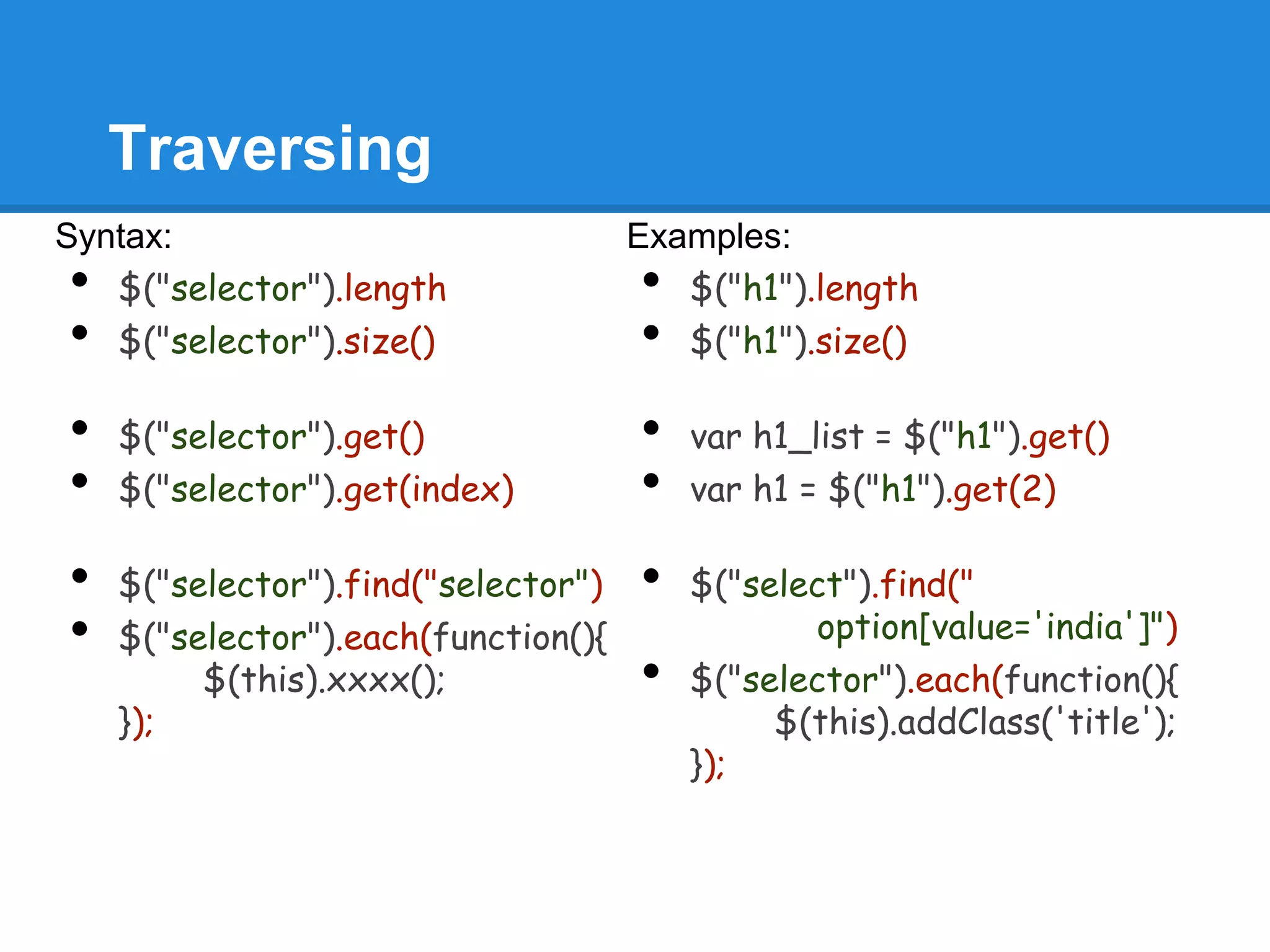 Traversing
Syntax:                              Examples:
•  $("selector").length              •  $("h1").length
•  $("selector").size()              •  $("h1").size()

•   $("selector").get()              •   var h1_list = $("h1").get()
•   $("selector").get(index)         •   var h1 = $("h1").get(2)

•   $("selector").find("selector")   •   $("select").find("
•   $("selector").each(function(){              option[value='india']")
         $(this).xxxx();             •   $("selector").each(function(){
    });                                       $(this).addClass('title');
                                         });
 