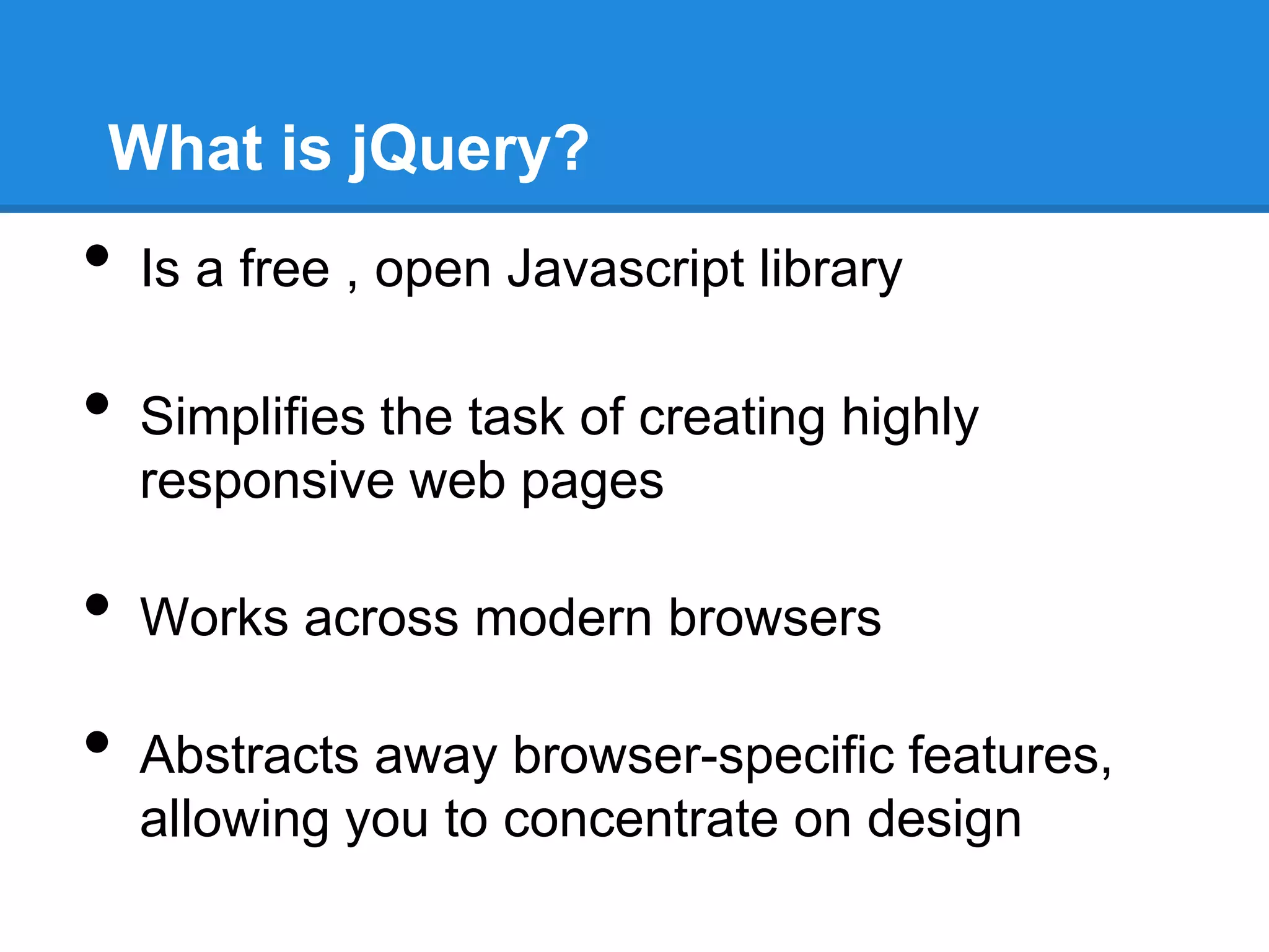 What is jQuery?
•   Is a free , open Javascript library

•   Simplifies the task of creating highly
    responsive web pages

•   Works across modern browsers

•   Abstracts away browser-specific features,
    allowing you to concentrate on design
 