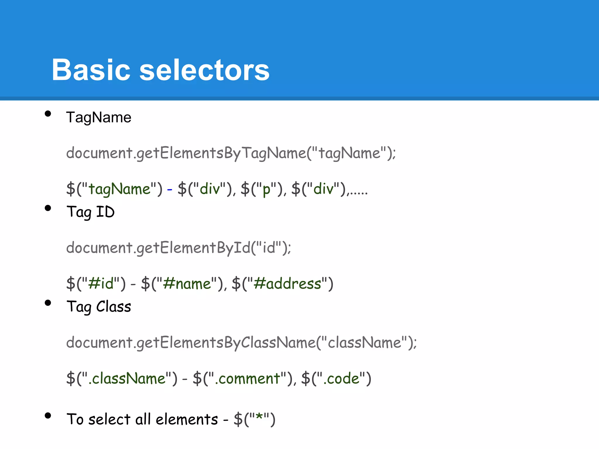 Basic selectors
•   TagName

    document.getElementsByTagName("tagName");

    $("tagName") - $("div"), $("p"), $("div"),.....
•   Tag ID

    document.getElementById("id");

    $("#id") - $("#name"), $("#address")
•   Tag Class

    document.getElementsByClassName("className");

    $(".className") - $(".comment"), $(".code")

•   To select all elements - $("*")
 
