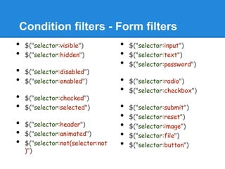 Condition filters - Form filters
•   $("selector:visible")          •   $("selector:input")
•   $("selector:hidden")           •   $("selector:text")
                                   •   $("selector:password")
•   $("selector:disabled")
•   $("selector:enabled")          •   $("selector:radio")
                                   •   $("selector:checkbox")
•   $("selector:checked")
•   $("selector:selected")         •   $("selector:submit")
                                   •   $("selector:reset")
•   $("selector:header")           •   $("selector:image")
•   $("selector:animated")         •   $("selector:file")
•   $("selector:not(selector:not   •   $("selector:button")
    )")
 