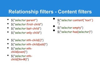 Relationship filters - Content filters
•   $("selector:parent")           •   $("selector:content('text')
                                       ")
•   $("selector:first-child")
•   $("selector:last-child")       •   $("selector:empty")
•   $("selector:only-child")       •   $("selector:has(selector)")

•   $("selector:nth-child(i)")
•   $("selector:nth-child(odd)")
•   $("selector:nth-
    child(even)")
•   $("selector:nth-
    child(Xn+M)")
 