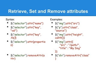Retrieve, Set and Remove attributes
Syntax:                           Examples:
•  $("selector").attr("name")     •  $("img").attr("src")
•  $("selector").attr("key",      •  $("p").attr("class",
   "val")                            "source")
•  $("selector").attr("key",      •  $("img").attr("height",
   fn())                             calHt())
•  $("selector").attr(propertie   •  $("img").attr({
   s)                                     "src" : "/path/",
                                         "title" : "My Img"
                                     });
•   $("selector").removeAttr(a    •  $("div").removeAttr("class“
    ttr)                             )
 