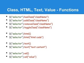 Class, HTML, Text, Value - Functions
•   $("selector").hasClass("className")
•   $("selector").addClass("className")
•   $("selector").removeClass("className")
•   $("selector").toggleClass("className")

•   $("selector").html()
•   $("selector").html("html code")

•   $("selector").text()
•   $("selector").text("text content")

•   $("selector").val()
•   $("selector").val("value")
 