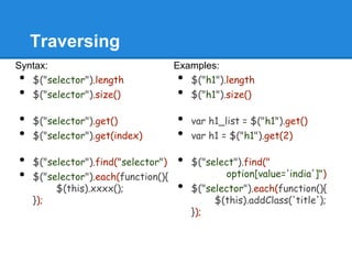 Traversing
Syntax:                              Examples:
•  $("selector").length              •  $("h1").length
•  $("selector").size()              •  $("h1").size()

•   $("selector").get()              •   var h1_list = $("h1").get()
•   $("selector").get(index)         •   var h1 = $("h1").get(2)

•   $("selector").find("selector")   •   $("select").find("
•   $("selector").each(function(){              option[value='india']")
         $(this).xxxx();             •   $("selector").each(function(){
    });                                       $(this).addClass('title');
                                         });
 