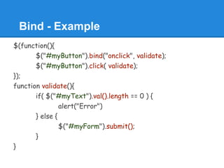 Bind - Example
$(function(){
       $("#myButton").bind("onclick", validate);
       $("#myButton").click( validate);
});
function validate(){
       if( $("#myText").val().length == 0 ) {
                alert("Error")
       } else {
                $("#myForm").submit();
       }
}
 