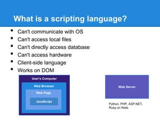 What is a scripting language?
•    Can't communicate with OS
•    Can't access local files
•    Can't directly access database
•    Can't access hardware
•    Client-side language
•    Works on DOM
          User's Computer

           Web Browser                     Web Server
            Web Page

            JavaScript
                                      Python, PHP, ASP.NET,
                                      Ruby on Rails
 