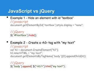 JavaScript vs jQuery
•   Example 1 - Hide an element with id "textbox“
    //javascript
    document.getElementById('textbox').style.display = "none";

    //jQuery
    $('#textbox').hide();

•   Example 2 - Create a <h1> tag with "my text“
    //javascript
    var h1 = document.CreateElement("h1");
    h1.innerHTML = "my text";
    document.getElementsByTagName('body')[0].appendChild(h1);

    //jQuery
    $('body').append( $("<h1/>").html("my text") ;
 