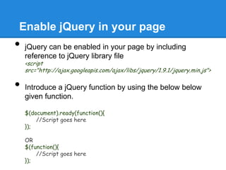 Enable jQuery in your page
•   jQuery can be enabled in your page by including
    reference to jQuery library file
    <script
    src="http://ajax.googleapis.com/ajax/libs/jquery/1.9.1/jquery.min.js">

•   Introduce a jQuery function by using the below below
    given function.

    $(document).ready(function(){
        //Script goes here
    });

    OR
    $(function(){
        //Script goes here
    });
 