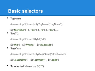 Basic selectors
•   TagName

    document.getElementsByTagName("tagName");

    $("tagName") - $("div"), $("p"), $("div"),.....
•   Tag ID

    document.getElementById("id");

    $("#id") - $("#name"), $("#address")
•   Tag Class

    document.getElementsByClassName("className");

    $(".className") - $(".comment"), $(".code")

•   To select all elements - $("*")
 