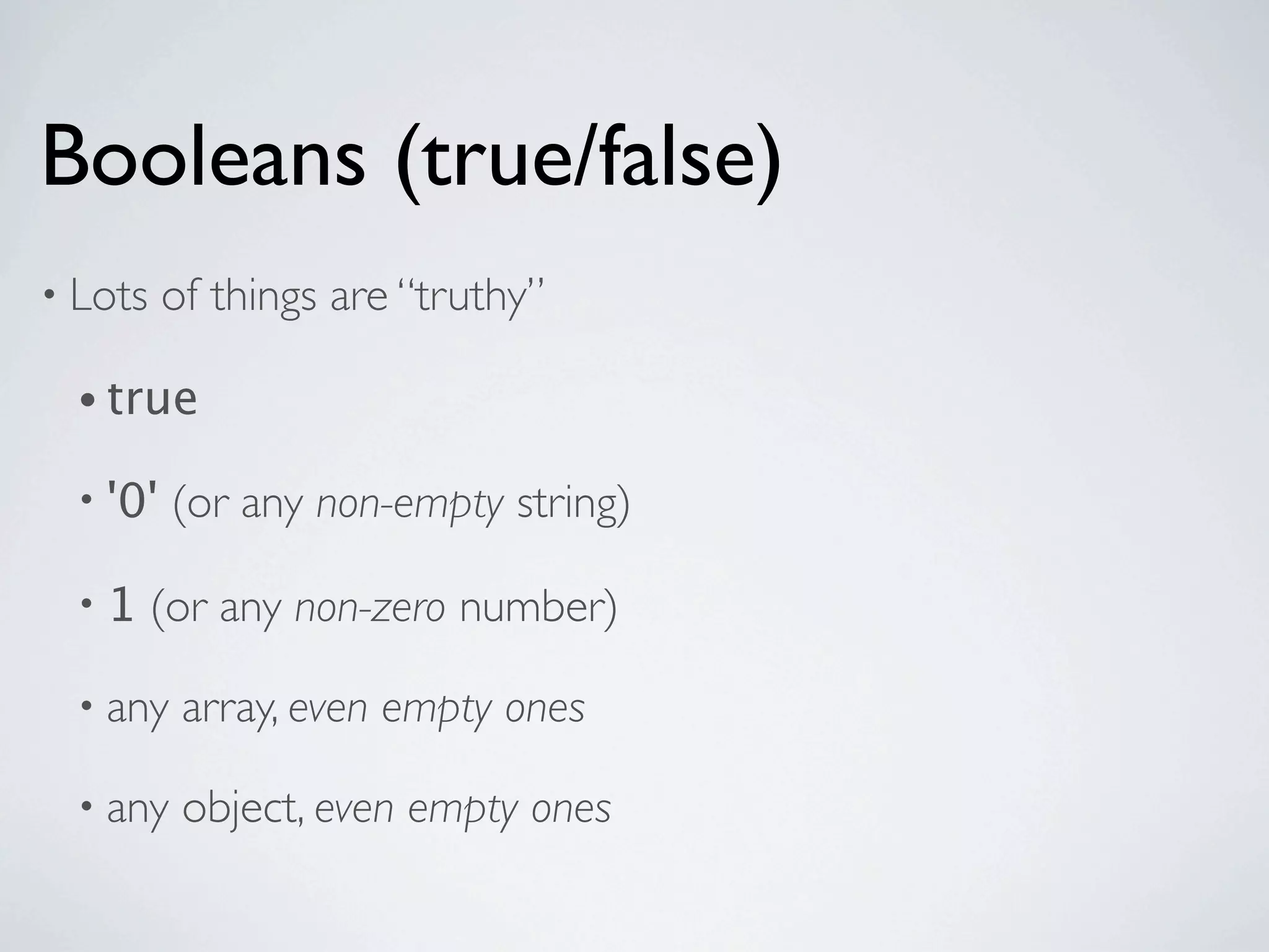 Booleans (true/false)
• Lots    of things are “truthy”

  • true

  • '0'   (or any non-empty string)

  •1     (or any non-zero number)

  • any    array, even empty ones

  • any    object, even empty ones
 