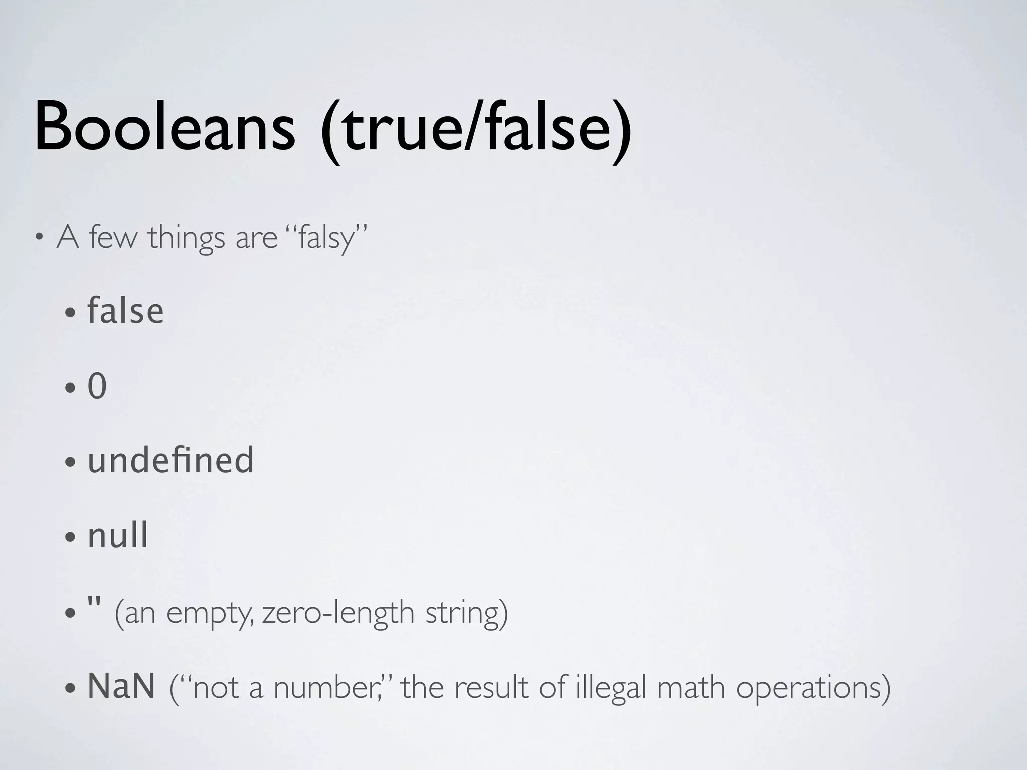 Booleans (true/false)
•   A few things are “falsy”

    • false

    •0

    • undeﬁned

    • null

    • ''   (an empty, zero-length string)

    • NaN      (“not a number,” the result of illegal math operations)
 