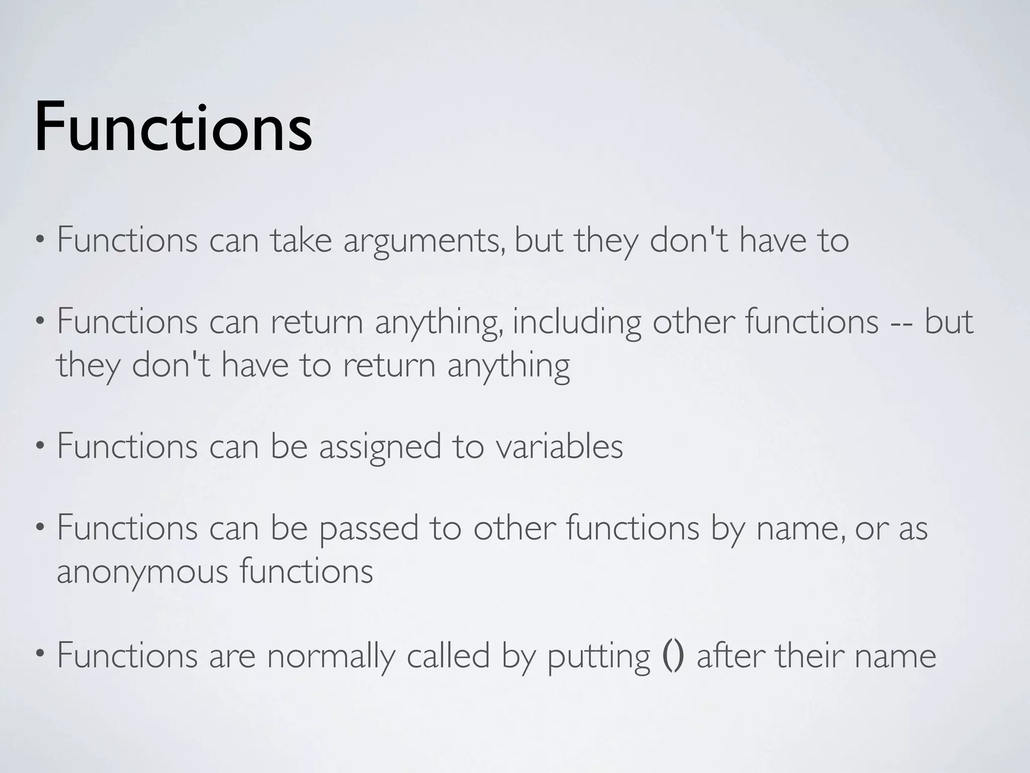 Functions
• Functions   can take arguments, but they don't have to

• Functionscan return anything, including other functions -- but
 they don't have to return anything

• Functions   can be assigned to variables

• Functions
         can be passed to other functions by name, or as
 anonymous functions

• Functions   are normally called by putting () after their name
 