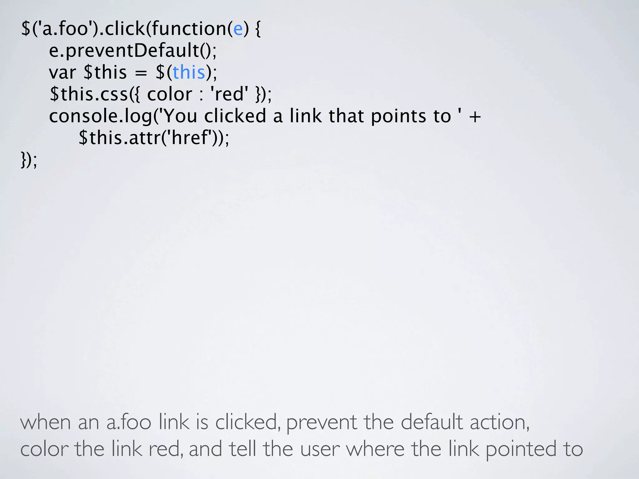 $('a.foo').click(function(e) {

 e.preventDefault();

 var $this = $(this);

 $this.css({ color : 'red' });

 console.log('You clicked a link that points to ' +

 
 $this.attr('href'));
});




when an a.foo link is clicked, prevent the default action,
color the link red, and tell the user where the link pointed to
 