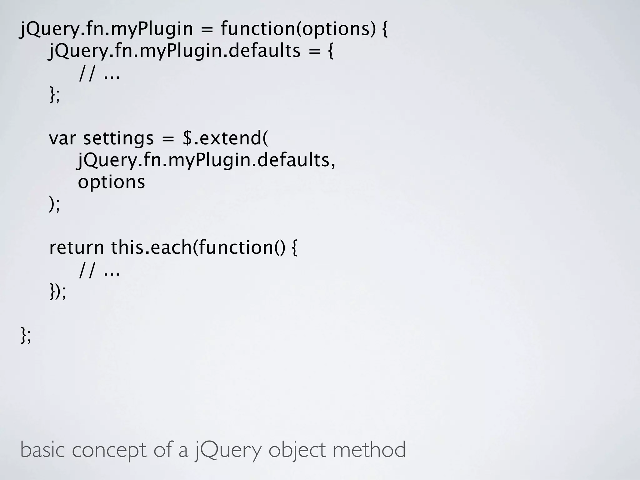 jQuery.fn.myPlugin = function(options) {

 jQuery.fn.myPlugin.defaults = {

 
 // ...

 };


    var settings = $.extend(

    
 jQuery.fn.myPlugin.defaults,

    
 options

    );


    return this.each(function() {

    
 // ...

    });

};




basic concept of a jQuery object method
 