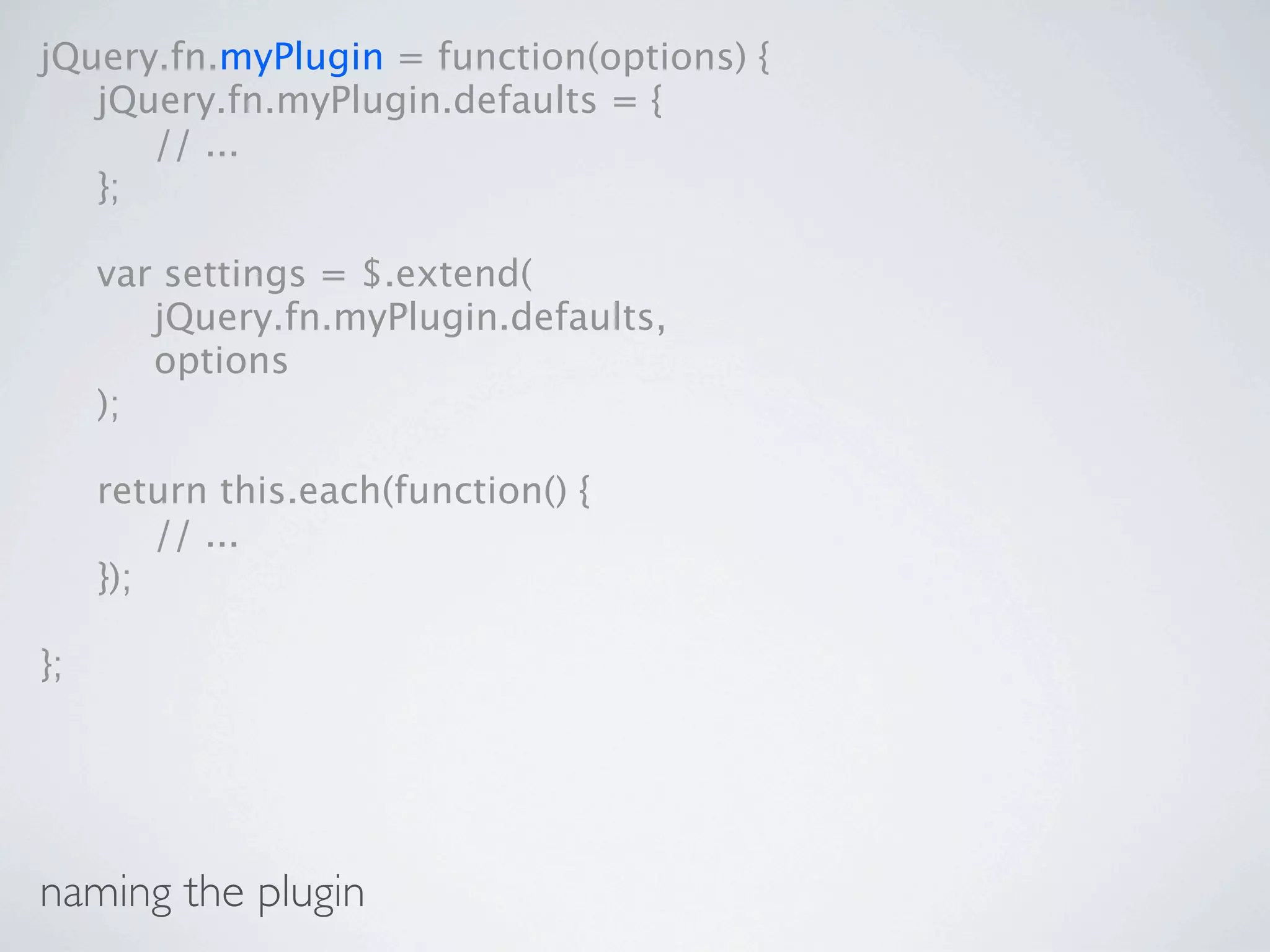 jQuery.fn.myPlugin = function(options) {

 jQuery.fn.myPlugin.defaults = {

 
 // ...

 };


    var settings = $.extend(

    
 jQuery.fn.myPlugin.defaults,

    
 options

    );


    return this.each(function() {

    
 // ...

    });

};




naming the plugin
 