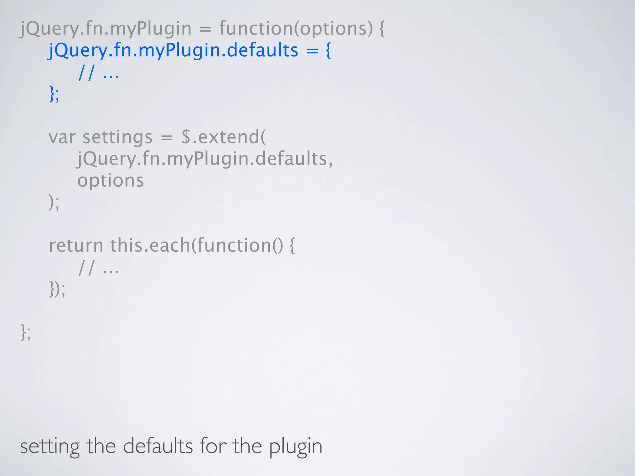 jQuery.fn.myPlugin = function(options) {

 jQuery.fn.myPlugin.defaults = {

 
 // ...

 };


    var settings = $.extend(

    
 jQuery.fn.myPlugin.defaults,

    
 options

    );


    return this.each(function() {

    
 // ...

    });

};




setting the defaults for the plugin
 