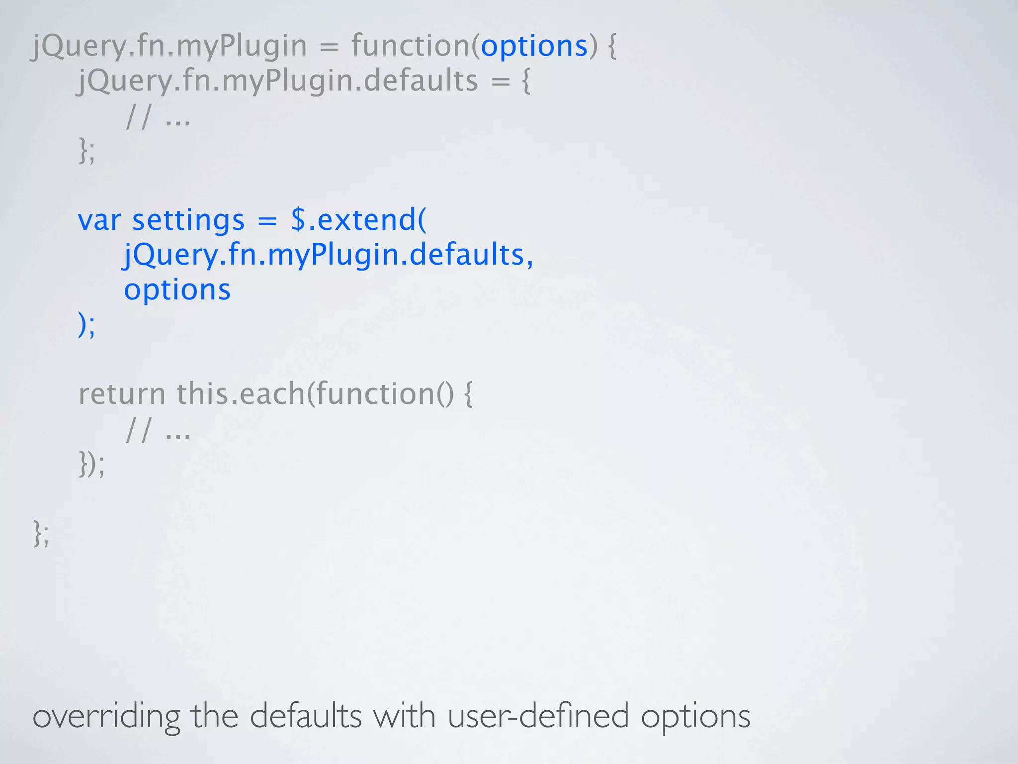 jQuery.fn.myPlugin = function(options) {

 jQuery.fn.myPlugin.defaults = {

 
 // ...

 };


    var settings = $.extend(

    
 jQuery.fn.myPlugin.defaults,

    
 options

    );


    return this.each(function() {

    
 // ...

    });

};




overriding the defaults with user-deﬁned options
 