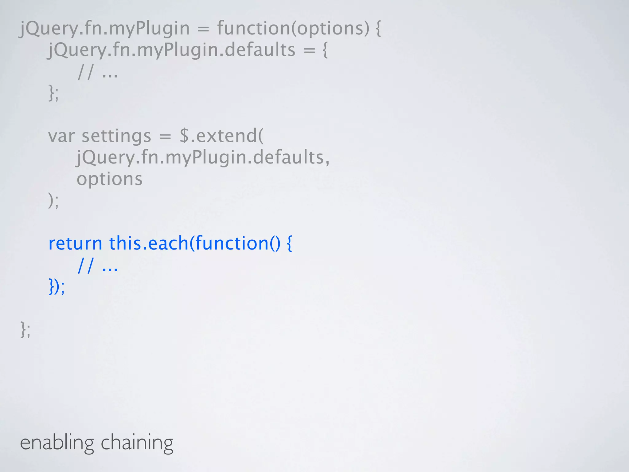 jQuery.fn.myPlugin = function(options) {

 jQuery.fn.myPlugin.defaults = {

 
 // ...

 };


    var settings = $.extend(

    
 jQuery.fn.myPlugin.defaults,

    
 options

    );


    return this.each(function() {

    
 // ...

    });

};




enabling chaining
 
