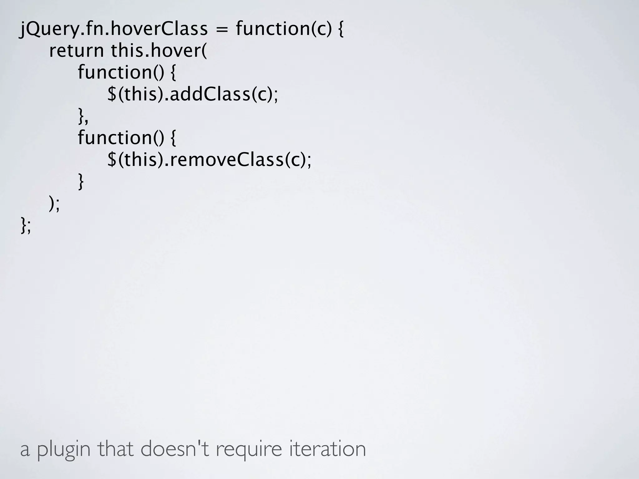 jQuery.fn.hoverClass = function(c) {

 return this.hover(

 
 function() {

 
 
 $(this).addClass(c);

 
 },

 
 function() {

 
 
 $(this).removeClass(c);

 
 }

 );
};




a plugin that doesn't require iteration
 