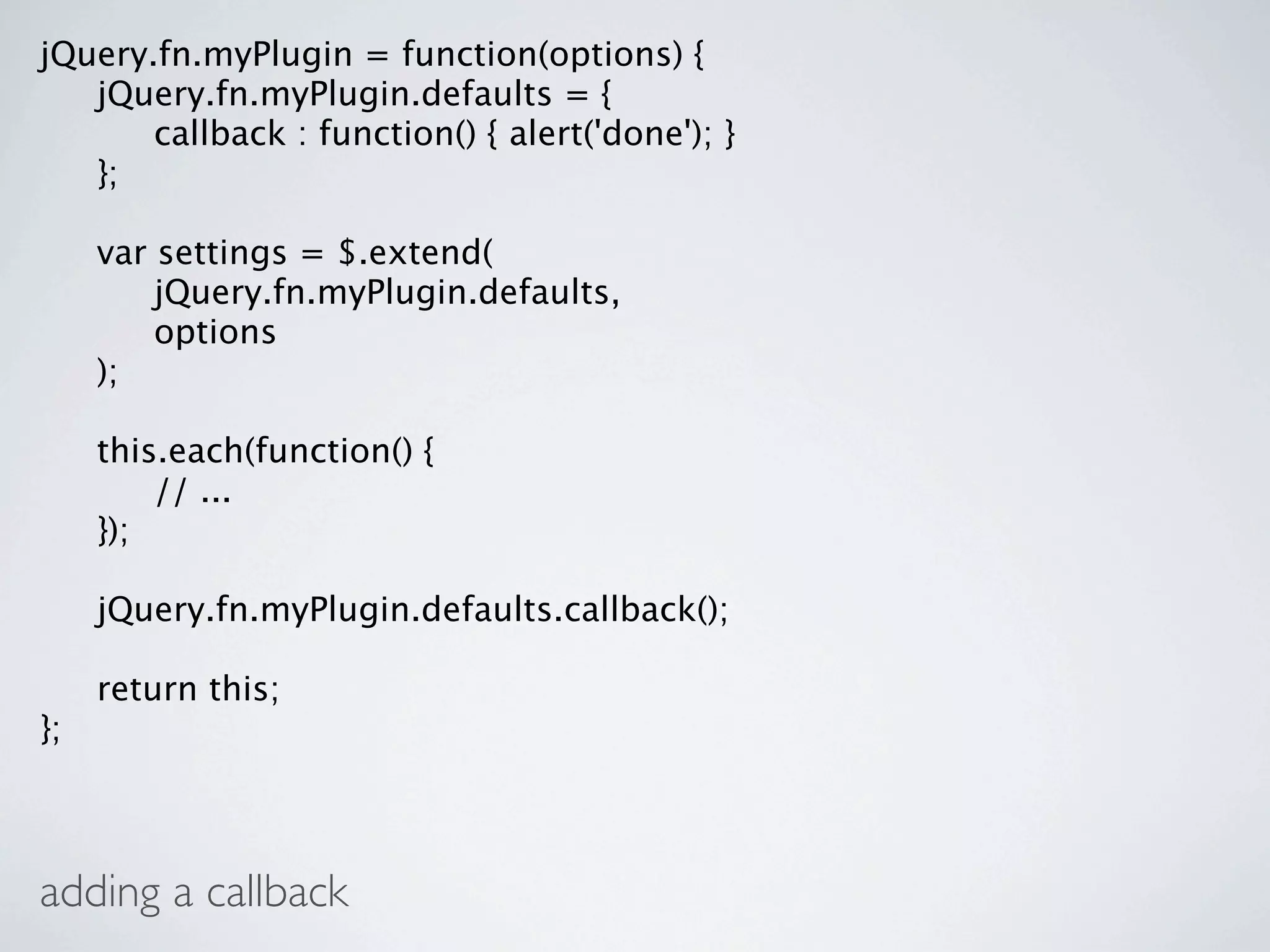 jQuery.fn.myPlugin = function(options) {

 jQuery.fn.myPlugin.defaults = {

 
 callback : function() { alert('done'); }

 };


    var settings = $.extend(

    
 jQuery.fn.myPlugin.defaults,

    
 options

    );


    this.each(function() {

    
 // ...

    });


    jQuery.fn.myPlugin.defaults.callback();


    return this;
};



adding a callback
 