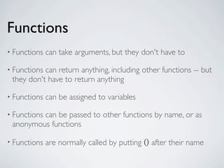Functions
• Functions   can take arguments, but they don't have to

• Functionscan return anything, including other functions -- but
 they don't have to return anything

• Functions   can be assigned to variables

• Functions
         can be passed to other functions by name, or as
 anonymous functions

• Functions   are normally called by putting () after their name
 