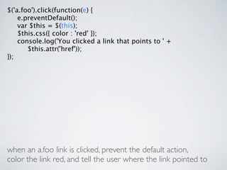 $('a.foo').click(function(e) {

 e.preventDefault();

 var $this = $(this);

 $this.css({ color : 'red' });

 console.log('You clicked a link that points to ' +

 
 $this.attr('href'));
});




when an a.foo link is clicked, prevent the default action,
color the link red, and tell the user where the link pointed to
 