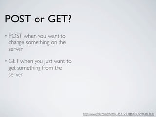 POST or GET?
• POST  when you want to
 change something on the
 server

• GET when you just want to
 get something from the
 server




                              http://www.ﬂickr.com/photos/14511253@N04/3298001461/
 