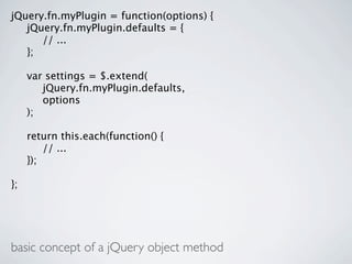 jQuery.fn.myPlugin = function(options) {

 jQuery.fn.myPlugin.defaults = {

 
 // ...

 };


    var settings = $.extend(

    
 jQuery.fn.myPlugin.defaults,

    
 options

    );


    return this.each(function() {

    
 // ...

    });

};




basic concept of a jQuery object method
 