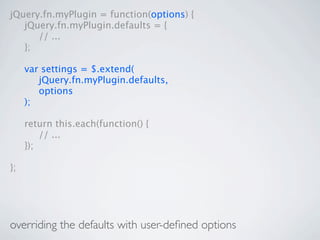 jQuery.fn.myPlugin = function(options) {

 jQuery.fn.myPlugin.defaults = {

 
 // ...

 };


    var settings = $.extend(

    
 jQuery.fn.myPlugin.defaults,

    
 options

    );


    return this.each(function() {

    
 // ...

    });

};




overriding the defaults with user-deﬁned options
 