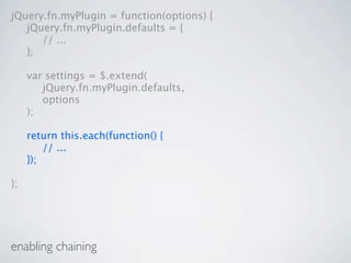 jQuery.fn.myPlugin = function(options) {

 jQuery.fn.myPlugin.defaults = {

 
 // ...

 };


    var settings = $.extend(

    
 jQuery.fn.myPlugin.defaults,

    
 options

    );


    return this.each(function() {

    
 // ...

    });

};




enabling chaining
 
