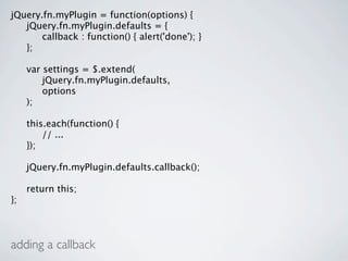 jQuery.fn.myPlugin = function(options) {

 jQuery.fn.myPlugin.defaults = {

 
 callback : function() { alert('done'); }

 };


    var settings = $.extend(

    
 jQuery.fn.myPlugin.defaults,

    
 options

    );


    this.each(function() {

    
 // ...

    });


    jQuery.fn.myPlugin.defaults.callback();


    return this;
};



adding a callback
 