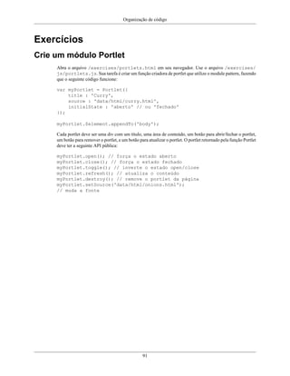 Organização de código
91
Exercícios
Crie um módulo Portlet
Abra o arquivo /exercises/portlets.html em seu navegador. Use o arquivo /exercises/
js/portlets.js. Sua tarefa é criar um função criadora de portlet que utilize o module pattern, fazendo
que o seguinte código funcione:
var myPortlet = Portlet({
title : 'Curry',
source : 'data/html/curry.html',
initialState : 'aberto' // ou 'fechado'
});
myPortlet.$element.appendTo('body');
Cada portlet deve ser uma div com um título, uma área de conteúdo, um botão para abrir/fechar o portlet,
um botão para remover o portlet, e um botão para atualizar o portlet. O portlet retornado pela função Portlet
deve ter a seguinte API pública:
myPortlet.open(); // força o estado aberto
myPortlet.close(); // força o estado fechado
myPortlet.toggle(); // inverte o estado open/close
myPortlet.refresh(); // atualiza o conteúdo
myPortlet.destroy(); // remove o portlet da página
myPortlet.setSource('data/html/onions.html');
// muda a fonte
 