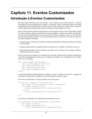 92
Capítulo 11. Eventos Customizados
Introdução à Eventos Customizados
Nós todos estamos familiares com eventos básicos - click, mouseover, focus, blur, submit, etc. - estes que
nós podemos usar para interações entre o usuário e o navegador. Eventos customizados abrem um mundo
completamente novo de programação orientada a eventos. Neste capítulo, nós iremos utilizar o sistema de
eventos customizados do jQuery para fazer uma aplicação de busca simples no Twitter.
Pode ser difícil à primeira instância entender por que você iria querer utilizar eventos customizados, quando
os eventos já prontos parecem satisfazer bem suas necessidades. Acontece que eventos customizados
oferecem um jeito completamente novo de pensar sobre JavaScript orientado a eventos. Ao invés de focar
no elemento que dispara uma ação, eventos customizados colocam o holoforte no elemento em ação. Isso
traz muitos benefícios, incluindo:
• Comportamentos do elemento alvo podem ser facilmente disparados por elementos diferentes utilizando
o mesmo código.
• Comportamentos podem ser disparados através de elementos-alvo múltiplos e similares de uma vez.
• Comportamentos podem ser mais facilmente associados com o elemento alvo no código, tornando o
código mais fácil de ler e manter.
Por que você deveria se importar? Um exemplo é provavelmente a melhor forma de explicar. Suponha que
você tenha uma lâmpada num quarto na casa. A lâmpada está ligada e ela é controlada por dois switches
de três vias e um clapper:
<div class="room" id="kitchen">
<div class="lightbulb on"></div>
<div class="switch"></div>
<div class="switch"></div>
<div class="clapper"></div>
</div>
O estado da lâmpada irá mudar disparando o clapper ou mesmo os switches. Os switches e o clapper não
se importam em qual estado a lâmpada está; eles somente querem mudar o estado.
Sem eventos customizados, você talvez poderia escrever algo assim:
$('.switch, .clapper').click(function() {
var $light = $(this).parent().find('.lightbulb');
if ($light.hasClass('on')) {
$light.removeClass('on').addClass('off');
} else {
$light.removeClass('off').addClass('on');
}
});
Com eventos customizados, seu código pode ficar parecido com este:
$('.lightbulb').bind('changeState', function(e) {
var $light = $(this);
if ($light.hasClass('on')) {
$light.removeClass('on').addClass('off');
 