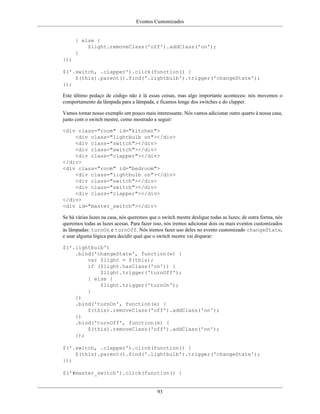Eventos Customizados
93
} else {
$light.removeClass('off').addClass('on');
}
});
$('.switch, .clapper').click(function() {
$(this).parent().find('.lightbulb').trigger('changeState');
});
Este último pedaço de código não é lá essas coisas, mas algo importante aconteceu: nós movemos o
comportamento da lâmpada para a lâmpada, e ficamos longe dos switches e do clapper.
Vamos tornar nosso exemplo um pouco mais interessante. Nós vamos adicionar outro quarto à nossa casa,
junto com o switch mestre, como mostrado a seguir:
<div class="room" id="kitchen">
<div class="lightbulb on"></div>
<div class="switch"></div>
<div class="switch"></div>
<div class="clapper"></div>
</div>
<div class="room" id="bedroom">
<div class="lightbulb on"></div>
<div class="switch"></div>
<div class="switch"></div>
<div class="clapper"></div>
</div>
<div id="master_switch"></div>
Se há várias luzes na casa, nós queremos que o switch mestre desligue todas as luzes; de outra forma, nós
queremos todas as luzes acesas. Para fazer isso, nós iremos adicionar dois ou mais eventos customizados
às lâmpadas: turnOn e turnOff. Nós iremos fazer uso deles no evento customizado changeState,
e usar alguma lógica para decidir qual que o switch mestre vai disparar:
$('.lightbulb')
.bind('changeState', function(e) {
var $light = $(this);
if ($light.hasClass('on')) {
$light.trigger('turnOff');
} else {
$light.trigger('turnOn');
}
})
.bind('turnOn', function(e) {
$(this).removeClass('off').addClass('on');
})
.bind('turnOff', function(e) {
$(this).removeClass('off').addClass('on');
});
$('.switch, .clapper').click(function() {
$(this).parent().find('.lightbulb').trigger('changeState');
});
$('#master_switch').click(function() {
 
