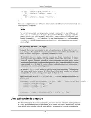 Eventos Customizados
94
if ($('.lightbulb.on').length) {
$('.lightbulb').trigger('turnOff');
} else {
$('.lightbulb').trigger('turnOn');
}
});
Note como o comportamento do switch mestre está vinculado ao switch mestre; O comportamento de uma
lâmpada pertence às lâmpadas.
Nota
Se você está acostumado com programação orientada a objetos, talvez seja útil pensar em
evetos como se fossem métodos de objetos. Grosseiramente falando, o objeto que o método
pertence é criado pelo seletor do jQuery. Vinculando o evento customizado changeState para
todos os elementos $(‘.light’) é similar a ter uma classe chamada Light com um método
changeState, e então instanciamos novos objetos Light para cada elemento com o nome
de classe light.
Recapitulando: $.fn.bind e $.fn.trigger
No mundo dos eventos customizados, há dois métodos importantes do jQuery: $.fn.bind e
$.fn.trigger. No capítulo Eventos, nós vimos como usar estes métodos para trabalhar com
eventos do usuário; neste capítulo, é importante relemebrar duas coisas:
• O método $.fn.bind recebe o tipo do evento e uma função manipuladora do mesmo
como argumentos. Opcionalmente, ele pode também receber dados relacionados ao eventos
como seu segundo argumento, passando a função manipuladora do evento para o terceiro
argumento. Qualquer dado que é passado será disponível para a função manipuladora do evento
na propriedade data do objeto do evento. A função manipuladora do evento sempre recebe o
objeto do evento como seu primeiro argumento.
• O método $.fn.trigger recebe um tipo de evento como argumento. Opcionalmente,
ele também pode receber um array de valores. Estes valores serão passados para a função
manipuladora de eventos como argumentos depois do objeto de evento.
Aqui há um exemplo de uso do $.fn.bind e $.fn.trigger que usa dados customizados em
ambos os casos:
$(document).bind('myCustomEvent', { foo : 'bar' }, function(e, arg1, arg2) {
console.log(e.data.foo); // 'bar'
console.log(arg1); // 'bim'
console.log(arg2); // 'baz'
});
$(document).trigger('myCustomEvent', [ 'bim', 'baz' ]);
Uma aplicação de amostra
Para demonstrar o poder dos eventos customizados, nós vamos criar uma ferramenta simples para buscar
no Twitter. A ferramenta irá oferecer várias formas de um usuário fazer a busca por um termo: digitando
numa caixa de texto, múltiplos termos de busca na URL e por requisitar os termos do trending topics.
 