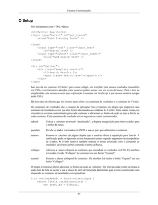 Eventos Customizados
97
O Setup
Nós iniciaremos com HTML básico:
<h1>Twitter Search</h1>
<input type="button" id="get_trends"
value="Load Trending Terms" />
<form>
<input type="text" class="input_text"
id="search_term" />
<input type="submit" class="input_submit"
value="Add Search Term" />
</form>
<div id="twitter">
<div class="template results">
<h2>Search Results for
<span class="search_term"></span></h2>
</div>
</div>
Isso nos dá um container (#twitter) para nosso widget, um template para nossos resultados (escondido
via CSS), e um formulário simples, onde usuários podem entrar com um termo de busca. (Para o bem da
simplicidade, nós iremos assumir que a aplicação é somente em JavaScript e que nossos usuários sempre
terão CSS.)
Há dois tipos de objetos que nós iremos atuar sobre: os containers de resultados e o container do Twitter.
Os containers de resultados são o coração da aplicação. Nós criaremos um plugin que preparará cada
container de resultados assim que eles forem adicionados ao container do Twitter. Entre outras coisas, ele
vinculará os eventos customizados para cada container e adicionará os botões de ação no topo a direita de
cada container. Cada container de resultado terá os seguintes eventos customizados:
refresh Coloca o container no estado “atualizando”, e dispara a requisição para obter os dados para
o termo de busca.
populate Recebe os dados retornados em JSON e usa-os para para alimentar o container.
remove Remove o container da página depois que o usuário efetua a requisição para faze-lo. A
verificação pode ser ignorada se true for passado como segundo argumento do manipulador
de eventos. O evento remove também remove o termo associado com o container de
resultados do objeto global contendo o termo de busca.
collapse Adiciona a classe collapsed ao container, que esconderá os resultados via CSS. Ele também
irá mudar o botão “Collapse” do container em um botão “Expand”.
expand Remove a classe collapsed do container. Ele também irá mudar o botão “Expand” em um
botão “Collapse”.
O plugin é responsável por adicionar os botões de ação ao container. Ele vinvula cada evento de clique à
cada item da lista de ações e usa a classe do item de lista para determinar qual evento customizado será
disparado no container de resultados correspondente.
$.fn.twitterResult = function(settings) {
return $(this).each(function() {
var $results = $(this),
 