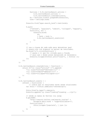 Eventos Customizados
98
$actions = $.fn.twitterResult.actions =
$.fn.twitterResult.actions ||
$.fn.twitterResult.createActions(),
$a = $actions.clone().prependTo($results),
term = settings.term;
$results.find('span.search_term').text(term);
$.each(
['refresh', 'populate', 'remove', 'collapse', 'expand'],
function(i, ev) {
$results.bind(
ev,
{ term : term },
$.fn.twitterResult.events[ev]
);
}
);
// usa a classe de cada ação para determinar qual
// evento ele irá disparar no painel de resultados.
$a.find('li').click(function() {
// passa o li que foi clicado para a função
// para que o mesmo possa manipulado se necessário
$results.trigger($(this).attr('class'), [ $(this) ]);
});
});
};
$.fn.twitterResult.createActions = function() {
return $('<ul class="actions" />').append(
'<li class="refresh">Refresh</li>' +
'<li class="remove">Remove</li>' +
'<li class="collapse">Collapse</li>'
);
};
$.fn.twitterResult.events = {
refresh : function(e) {
// indica que os resultados estão sendo atualizados
var $this = $(this).addClass('refreshing');
$this.find('p.tweet').remove();
$results.append('<p class="loading">Loading ...</p>');
// obtém os dados do Twitter via jsonp
$.getJSON(
'http://search.twitter.com/search.json?q=' +
escape(e.data.term) + '&rpp=5&callback=?',
function(json) {
$this.trigger('populate', [ json ]);
}
);
},
 