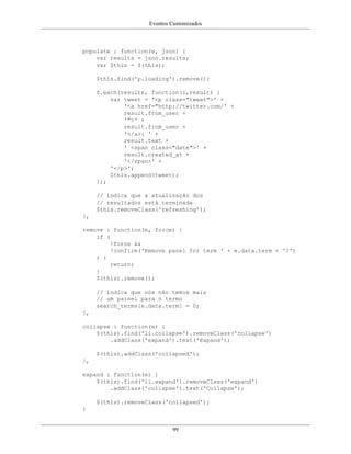 Eventos Customizados
99
populate : function(e, json) {
var results = json.results;
var $this = $(this);
$this.find('p.loading').remove();
$.each(results, function(i,result) {
var tweet = '<p class="tweet">' +
'<a href="http://twitter.com/' +
result.from_user +
'">' +
result.from_user +
'</a>: ' +
result.text +
' <span class="date">' +
result.created_at +
'</span>' +
'</p>';
$this.append(tweet);
});
// indica que a atualização dos
// resultados está terminada
$this.removeClass('refreshing');
},
remove : function(e, force) {
if (
!force &&
!confirm('Remove panel for term ' + e.data.term + '?')
) {
return;
}
$(this).remove();
// indica que nós não temos mais
// um painel para o termo
search_terms[e.data.term] = 0;
},
collapse : function(e) {
$(this).find('li.collapse').removeClass('collapse')
.addClass('expand').text('Expand');
$(this).addClass('collapsed');
},
expand : function(e) {
$(this).find('li.expand').removeClass('expand')
.addClass('collapse').text('Collapse');
$(this).removeClass('collapsed');
}
 